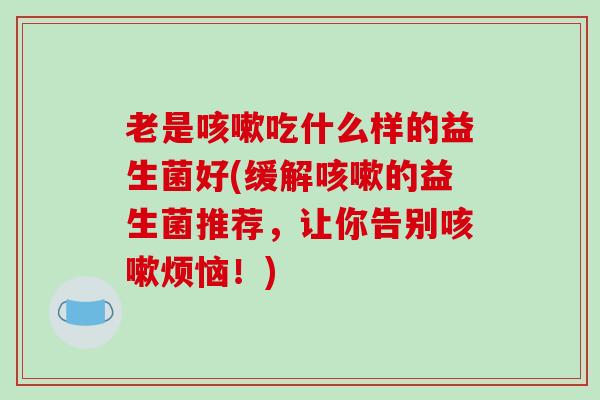 老是咳嗽吃什么样的益生菌好(缓解咳嗽的益生菌推荐，让你告别咳嗽烦恼！)