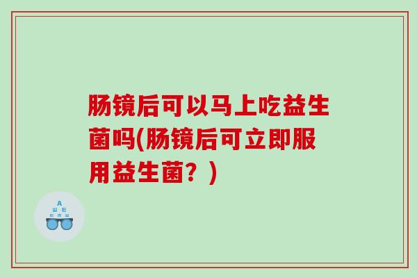 肠镜后可以马上吃益生菌吗(肠镜后可立即服用益生菌？)