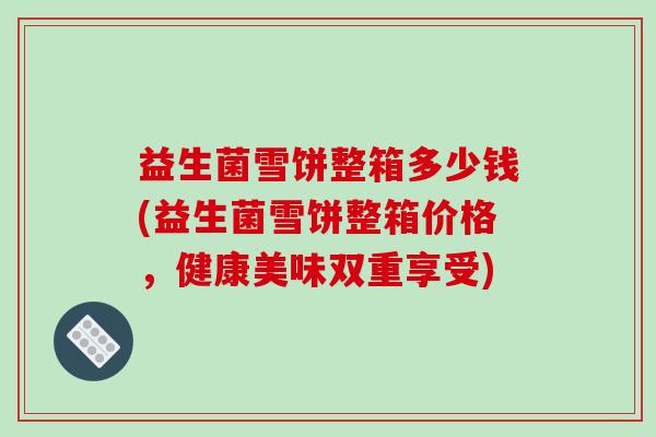 益生菌雪饼整箱多少钱(益生菌雪饼整箱价格，健康美味双重享受)