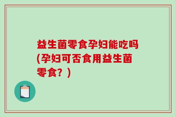 益生菌零食孕妇能吃吗(孕妇可否食用益生菌零食？)