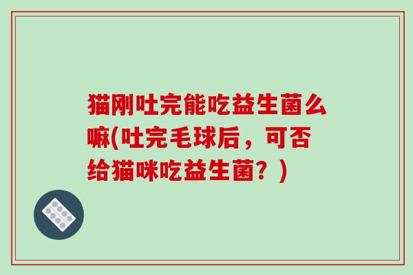 猫刚吐完能吃益生菌么嘛(吐完毛球后，可否给猫咪吃益生菌？)
