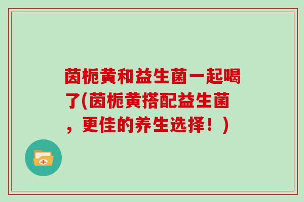 茵栀黄和益生菌一起喝了(茵栀黄搭配益生菌，更佳的养生选择！)