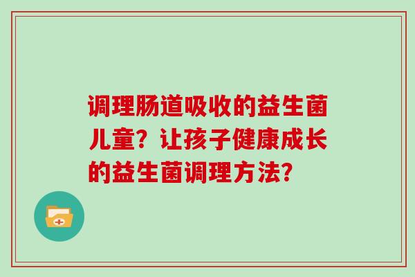 调理肠道吸收的益生菌儿童?让孩子健康成长的益生菌调理方法? 调理肠道吸收的益生菌儿童?让孩子健康成长的益生菌调理方法?