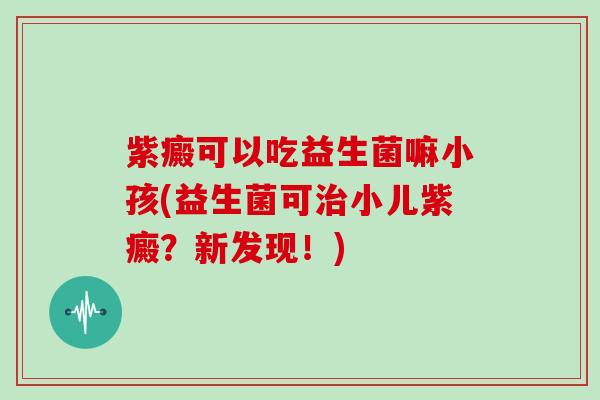 紫癜可以吃益生菌嘛小孩(益生菌可小儿紫癜?新发现!) 紫癜可以吃益生菌嘛小孩(益生菌可小儿紫癜?新发现!)