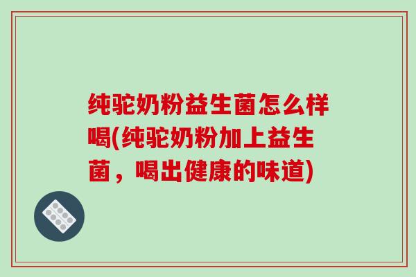 纯驼奶粉益生菌怎么样喝(纯驼奶粉加上益生菌，喝出健康的味道)