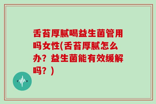 舌苔厚腻喝益生菌管用吗女性(舌苔厚腻怎么办？益生菌能有效缓解吗？)