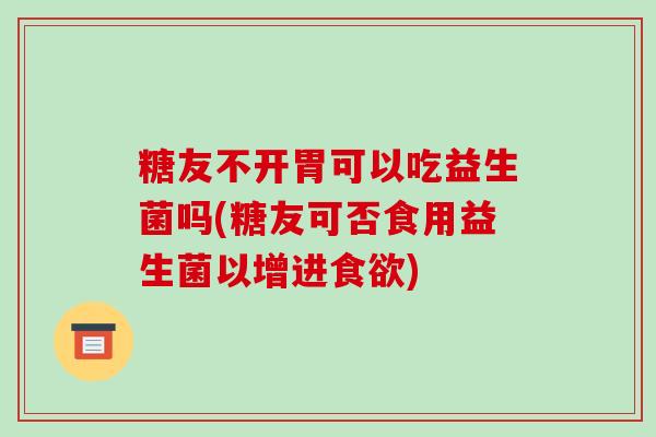 糖友不开胃可以吃益生菌吗(糖友可否食用益生菌以增进食欲)