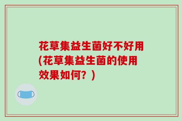 花草集益生菌好不好用(花草集益生菌的使用效果如何？)