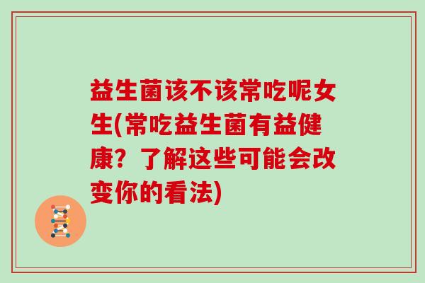 益生菌该不该常吃呢女生(常吃益生菌有益健康？了解这些可能会改变你的看法)