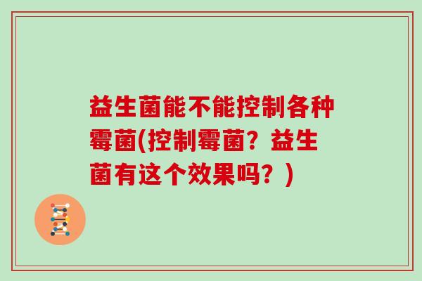 益生菌能不能控制各种霉菌(控制霉菌？益生菌有这个效果吗？)