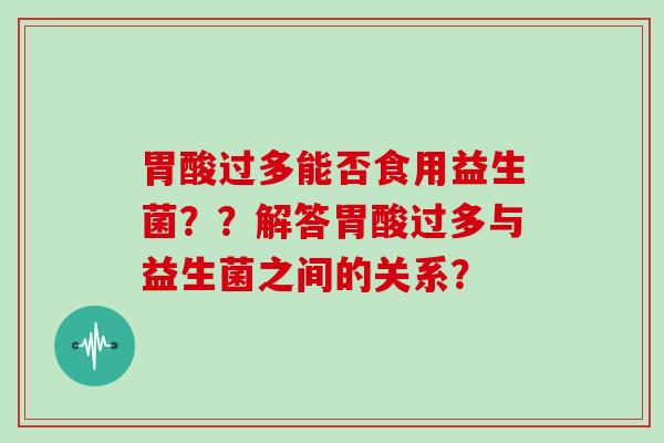 胃酸过多能否食用益生菌??解答胃酸过多与益生菌之间的关系? 胃酸过多能否食用益生菌??解答胃酸过多与益生菌之间的关系?