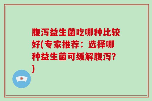 腹泻益生菌吃哪种比较好(专家推荐：选择哪种益生菌可缓解腹泻？)