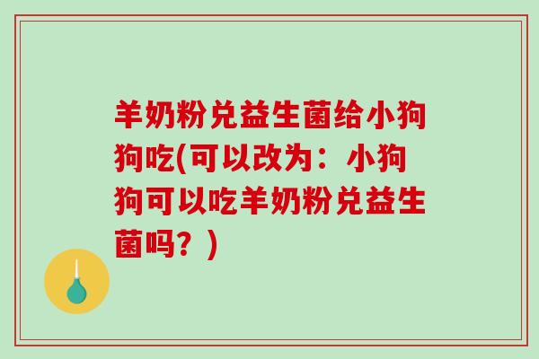 羊奶粉兑益生菌给小狗狗吃(可以改为:小狗狗可以吃羊奶粉兑益生菌吗?) 羊奶粉兑益生菌给小狗狗吃(可以改为:小狗狗可以吃羊奶粉兑益生菌吗?)
