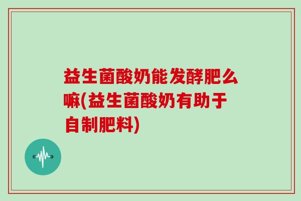 益生菌酸奶能发酵肥么嘛(益生菌酸奶有助于自制肥料)