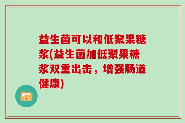 益生菌可以和低聚果糖浆(益生菌加低聚果糖浆双重出击,增强肠道健康) 益生菌可以和低聚果糖浆(益生菌加低聚果糖浆双重出击,增强肠道健康)