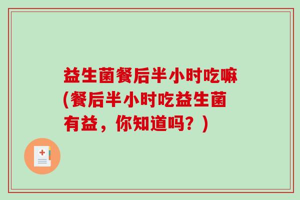益生菌餐后半小时吃嘛(餐后半小时吃益生菌有益，你知道吗？)