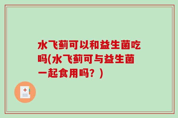 水飞蓟可以和益生菌吃吗(水飞蓟可与益生菌一起食用吗？)