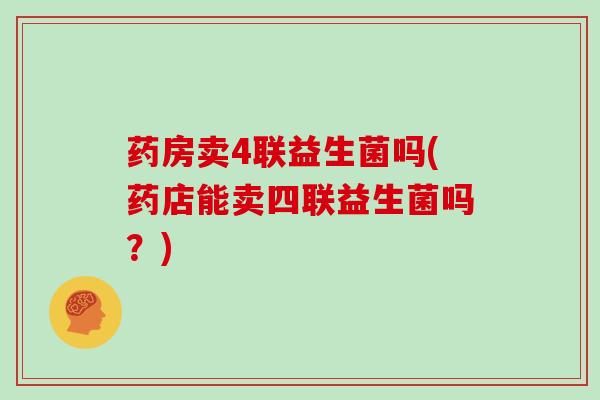 药房卖4联益生菌吗(药店能卖四联益生菌吗?) 药房卖4联益生菌吗(药店能卖四联益生菌吗?)