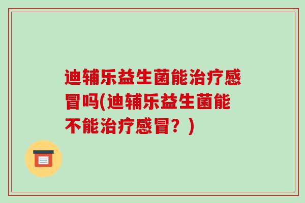 迪辅乐益生菌能治疗感冒吗(迪辅乐益生菌能不能治疗感冒？)