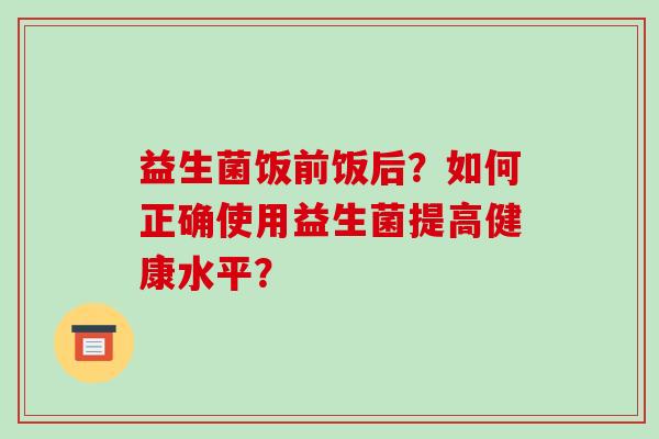 益生菌饭前饭后？如何正确使用益生菌提高健康水平？