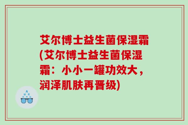艾尔博士益生菌保湿霜(艾尔博士益生菌保湿霜：小小一罐功效大，润泽肌肤再晋级)