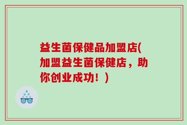 益生菌保健品加盟店(加盟益生菌保健店，助你创业成功！)