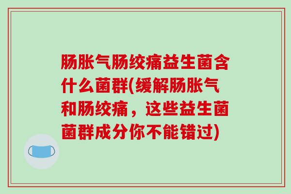 肠胀气肠绞痛益生菌含什么菌群(缓解肠胀气和肠绞痛，这些益生菌菌群成分你不能错过)