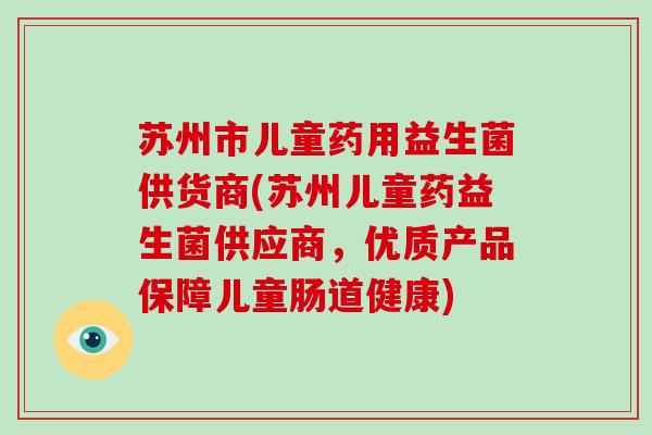 苏州市儿童药用益生菌供货商(苏州儿童药益生菌供应商，优质产品保障儿童肠道健康)