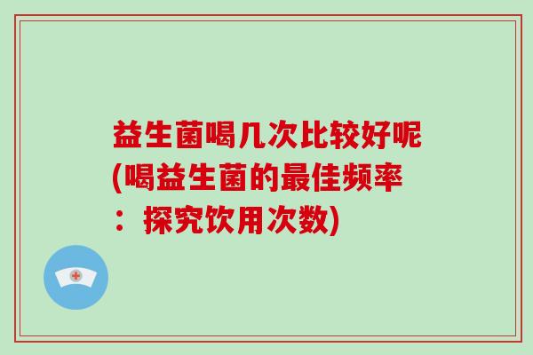 益生菌喝几次比较好呢(喝益生菌的最佳频率：探究饮用次数)