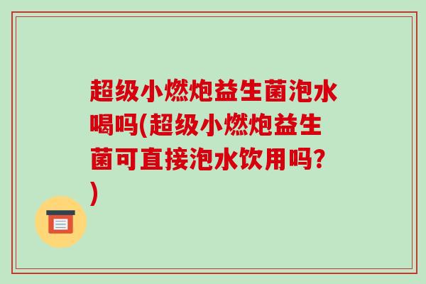 超级小燃炮益生菌泡水喝吗(超级小燃炮益生菌可直接泡水饮用吗？)