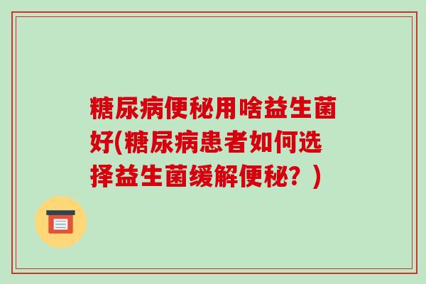 糖尿病便秘用啥益生菌好(糖尿病患者如何选择益生菌缓解便秘？)