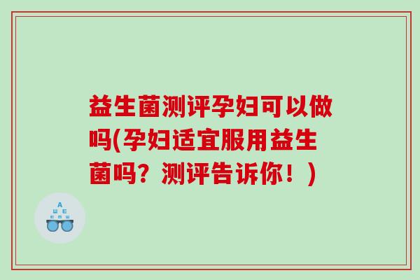 益生菌测评孕妇可以做吗(孕妇适宜服用益生菌吗？测评告诉你！)