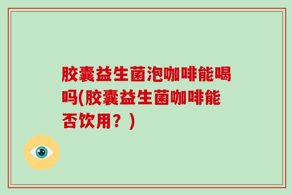 胶囊益生菌泡咖啡能喝吗(胶囊益生菌咖啡能否饮用？)