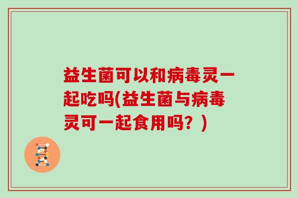 益生菌可以和病毒灵一起吃吗(益生菌与病毒灵可一起食用吗？)