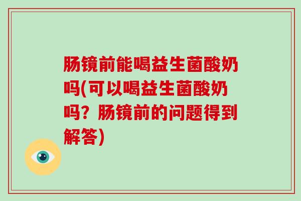 肠镜前能喝益生菌酸奶吗(可以喝益生菌酸奶吗？肠镜前的问题得到解答)