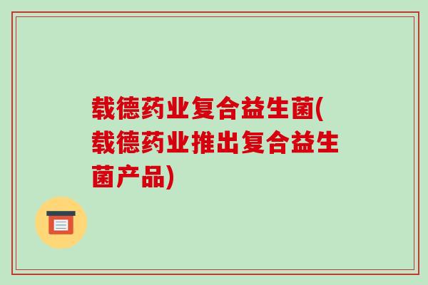 载德药业复合益生菌(载德药业推出复合益生菌产品)