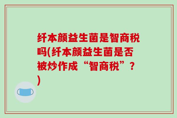 纤本颜益生菌是智商税吗(纤本颜益生菌是否被炒作成“智商税”？)