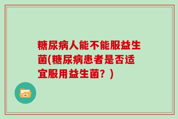 糖尿病人能不能服益生菌(糖尿病患者是否适宜服用益生菌？)