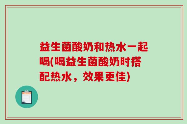 益生菌酸奶和热水一起喝(喝益生菌酸奶时搭配热水，效果更佳)