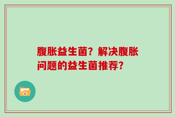 腹胀益生菌？解决腹胀问题的益生菌推荐？