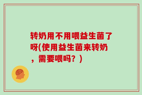 转奶用不用喂益生菌了呀(使用益生菌来转奶，需要喂吗？)