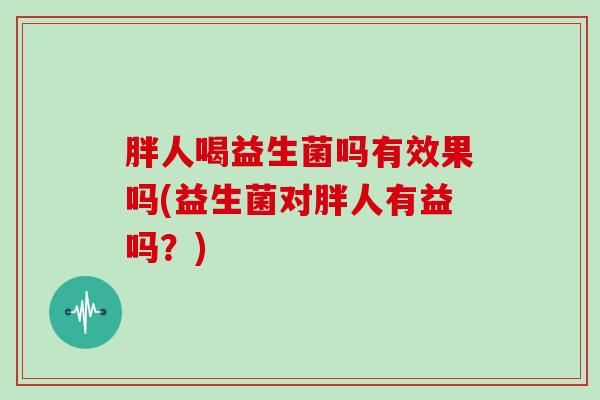 胖人喝益生菌吗有效果吗(益生菌对胖人有益吗?) 胖人喝益生菌吗有效果吗(益生菌对胖人有益吗?)