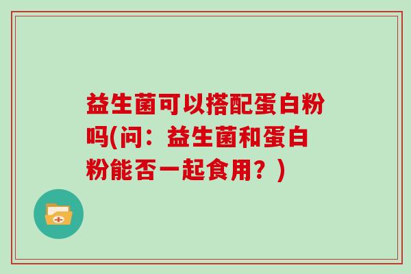 益生菌可以搭配蛋白粉吗(问：益生菌和蛋白粉能否一起食用？)