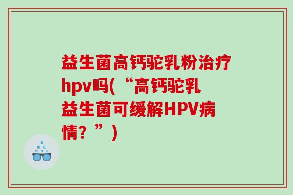 益生菌高钙驼乳粉治疗hpv吗(“高钙驼乳益生菌可缓解HPV病情？”)