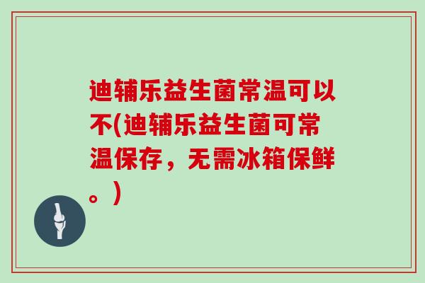 迪辅乐益生菌常温可以不(迪辅乐益生菌可常温保存，无需冰箱保鲜。)