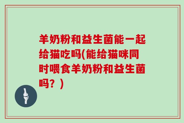 羊奶粉和益生菌能一起给猫吃吗(能给猫咪同时喂食羊奶粉和益生菌吗？)