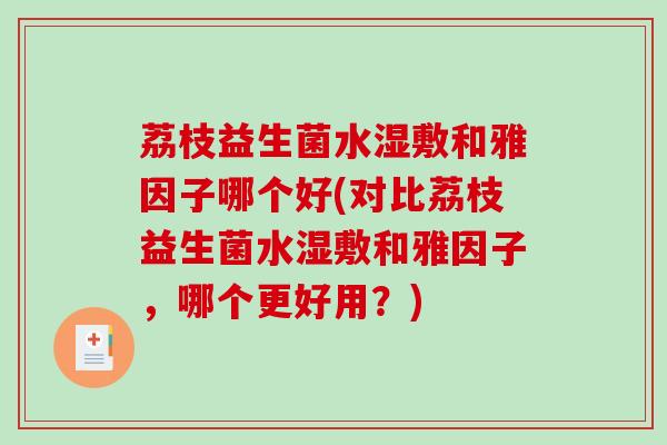 荔枝益生菌水湿敷和雅因子哪个好(对比荔枝益生菌水湿敷和雅因子,哪个更好用?) 荔枝益生菌水湿敷和雅因子哪个好(对比荔枝益生菌水湿敷和雅因子,哪个更好用?)