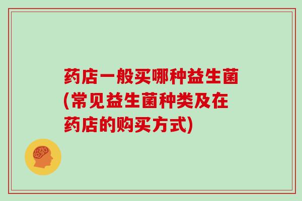 药店一般买哪种益生菌(常见益生菌种类及在药店的购买方式)
