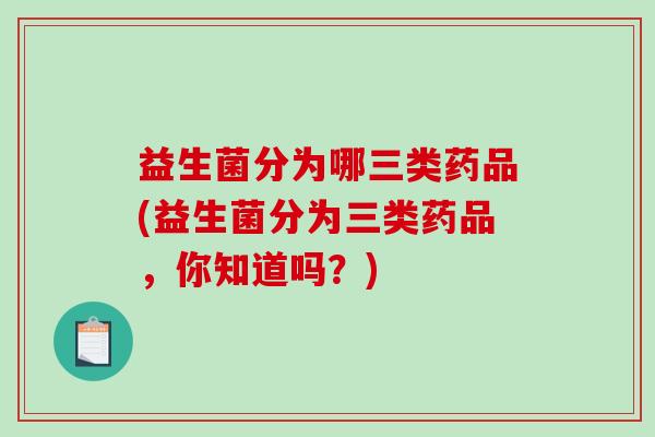 益生菌分为哪三类药品(益生菌分为三类药品，你知道吗？)