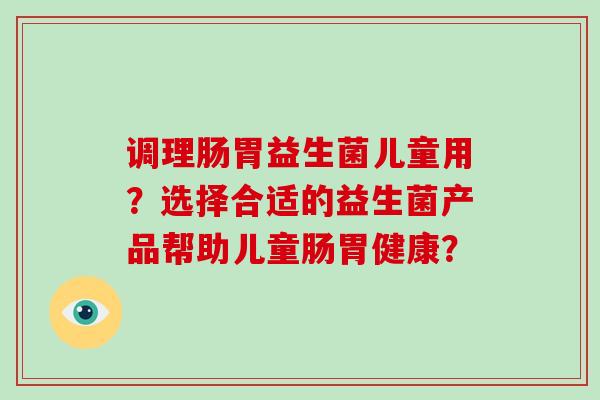 调理肠胃益生菌儿童用?选择合适的益生菌产品帮助儿童肠胃健康? 调理肠胃益生菌儿童用?选择合适的益生菌产品帮助儿童肠胃健康?